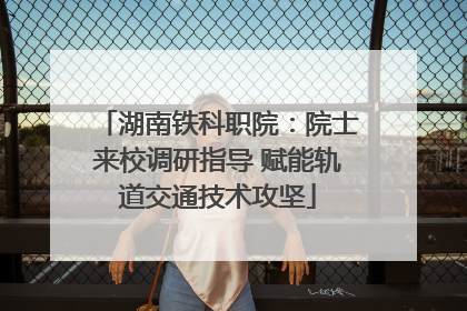 湖南铁科职院：院士来校调研指导 赋能轨道交通技术攻坚